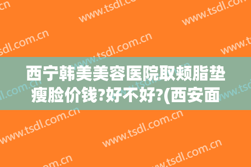 西宁韩美美容医院取颊脂垫瘦脸价钱?好不好?(西安面部吸脂价格)