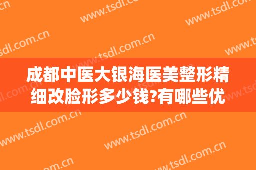 成都中医大银海医美整形精细改脸形多少钱?有哪些优势?(成都银海医美怎么样)