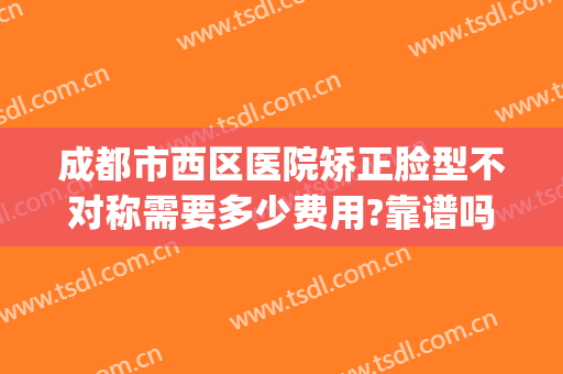 成都市西区医院矫正脸型不对称需要多少费用?靠谱吗?(矫正左右脸不对称的费用高吗)