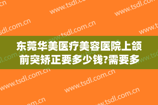 东莞华美医疗美容医院上颌前突矫正要多少钱?需要多久恢复?(矫正双颌前突要多少钱)