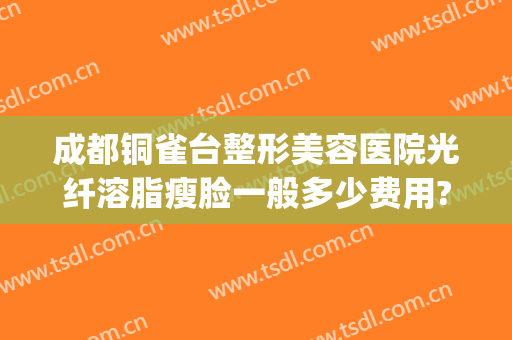 成都铜雀台整形美容医院光纤溶脂瘦脸一般多少费用?贵不贵?(成都铜雀台医疗美容)