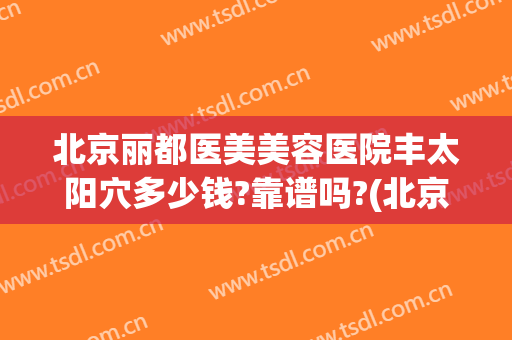 北京丽都医美美容医院丰太阳穴多少钱?靠谱吗?(北京丽都整形美容医院电话)