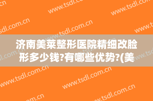济南美莱整形医院精细改脸形多少钱?有哪些优势?(美莱整形医院整形)