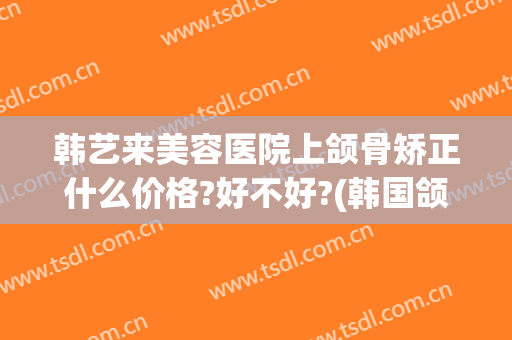 韩艺来美容医院上颌骨矫正什么价格?好不好?(韩国颌面整形专家)