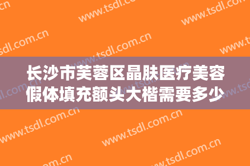 长沙市芙蓉区晶肤医疗美容假体填充额头大楷需要多少钱?怎么样?(长沙脸部填充整形哪里好)