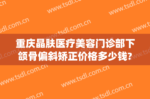 重庆晶肤医疗美容门诊部下颌骨偏斜矫正价格多少钱?多长时间恢复?(下颌磨骨整容整形医院)