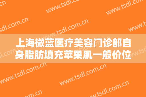 上海微蓝医疗美容门诊部自身脂肪填充苹果肌一般价位是多少?效果怎么样?