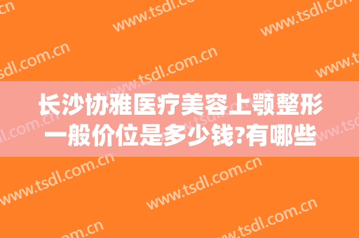 长沙协雅医疗美容上颚整形一般价位是多少钱?有哪些优势?(长沙雅美医疗整形美容医院怎么样)