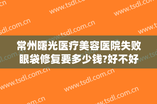 常州曙光医疗美容医院失败眼袋修复要多少钱?好不好?(广州曙光整形医院去眼袋价格)