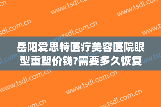 岳阳爱思特医疗美容医院眼型重塑价钱?需要多久恢复?(岳阳爱思特医疗美容医院怎么样)
