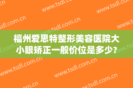 福州爱思特整形美容医院大小眼矫正一般价位是多少?靠谱吗?(爱思特眼部整形)