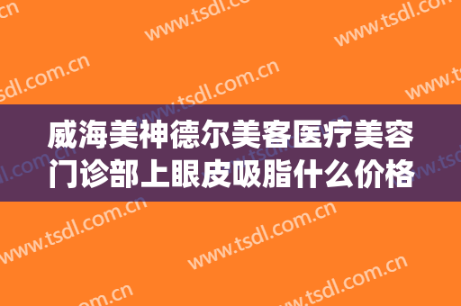 威海美神德尔美客医疗美容门诊部上眼皮吸脂什么价格?效果怎么样?(威海面部吸脂)