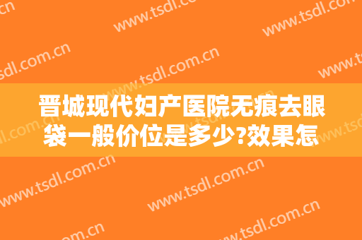 晋城现代妇产医院无痕去眼袋一般价位是多少?效果怎么样?