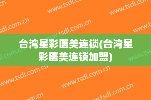 台湾星彩医美连锁(台湾星彩医美连锁加盟)
