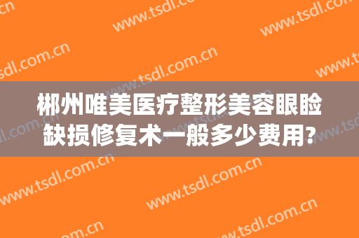 郴州唯美医疗整形美容眼睑缺损修复术一般多少费用?效果怎么样?(郴州视力矫正手术哪家好)
