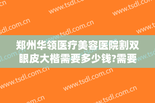 郑州华领医疗美容医院割双眼皮大楷需要多少钱?需要多久恢复?(郑州市中心医院割双眼皮多少钱)