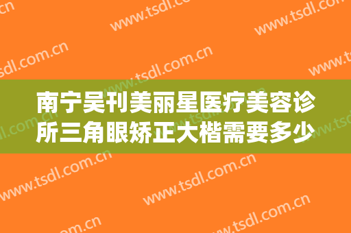 南宁吴刊美丽星医疗美容诊所三角眼矫正大楷需要多少钱?贵不贵?(南宁美丽星整形医院)