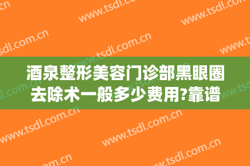 酒泉整形美容门诊部黑眼圈去除术一般多少费用?靠谱吗?(去除黑眼圈的手术费用大概是多少?)