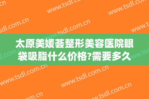太原美媛荟整形美容医院眼袋吸脂什么价格?需要多久恢复?(太原眼袋手术多少钱)