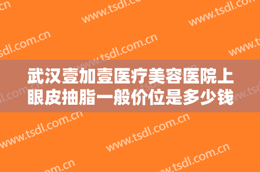 武汉壹加壹医疗美容医院上眼皮抽脂一般价位是多少钱?需要多久恢复?