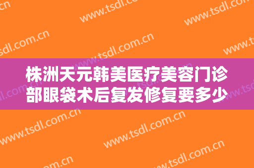 株洲天元韩美医疗美容门诊部眼袋术后复发修复要多少钱?需要多久恢复?