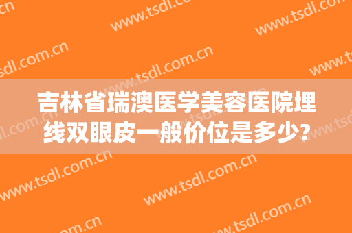 吉林省瑞澳医学美容医院埋线双眼皮一般价位是多少?贵不贵?(瑞澳医学美容医院正规吗)