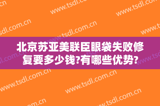 北京苏亚美联臣眼袋失败修复要多少钱?有哪些优势?