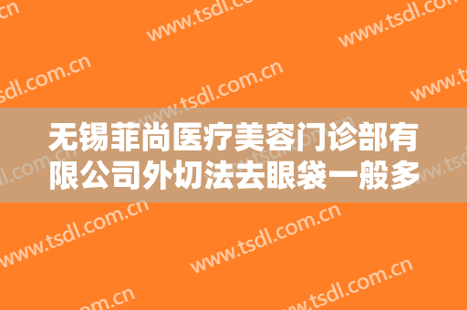 无锡菲尚医疗美容门诊部有限公司外切法去眼袋一般多少费用?靠谱吗?