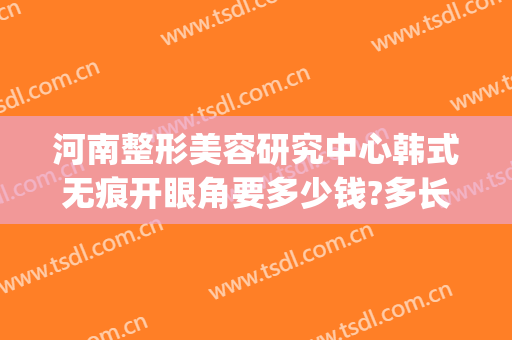 河南整形美容研究中心韩式无痕开眼角要多少钱?多长时间恢复?(河南省郑州美容整形医院)
