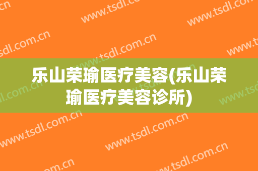 乐山荣瑜医疗美容(乐山荣瑜医疗美容诊所)