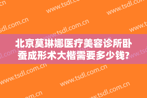 北京莫琳娜医疗美容诊所卧蚕成形术大楷需要多少钱?需要多久恢复?