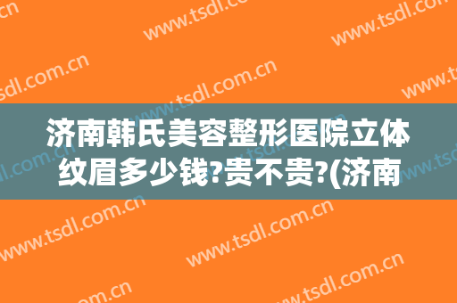 济南韩氏美容整形医院立体纹眉多少钱?贵不贵?(济南市韩氏美容整形医院)