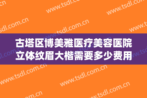古塔区博美雅医疗美容医院立体纹眉大楷需要多少费用?好不好?(博雅整形医院电话)