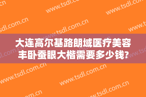 大连高尔基路朗域医疗美容丰卧蚕眼大楷需要多少钱?有哪些优势?