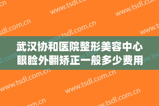 武汉协和医院整形美容中心眼睑外翻矫正一般多少费用?有哪些优势?(武汉协和美容整形医院双眼皮手术)