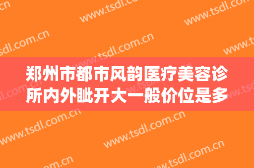 郑州市都市风韵医疗美容诊所内外眦开大一般价位是多少钱?靠谱吗?(郑州风韵整形医院)