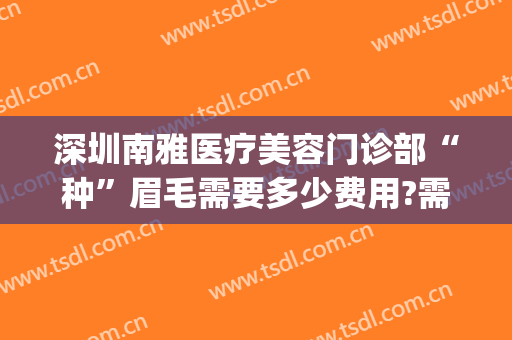 深圳南雅医疗美容门诊部“种”眉毛需要多少费用?需要多久恢复?(深圳做眉毛比较好的医美)