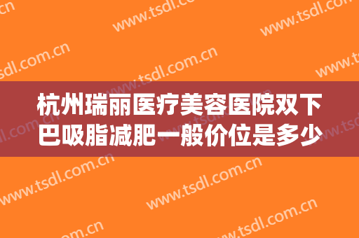 杭州瑞丽医疗美容医院双下巴吸脂减肥一般价位是多少钱?怎么样?(瑞丽整形吸脂怎么样)
