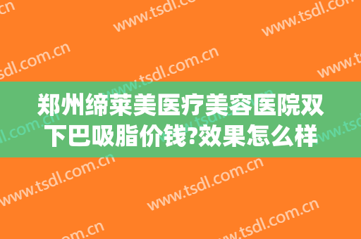 郑州缔莱美医疗美容医院双下巴吸脂价钱?效果怎么样?(双下巴吸脂费用)