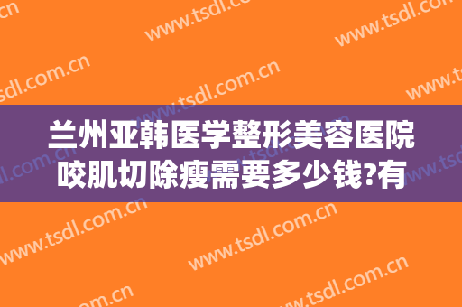 兰州亚韩医学整形美容医院咬肌切除瘦需要多少钱?有哪些优势?(兰州亚韩医学整形美容医院怎么样)