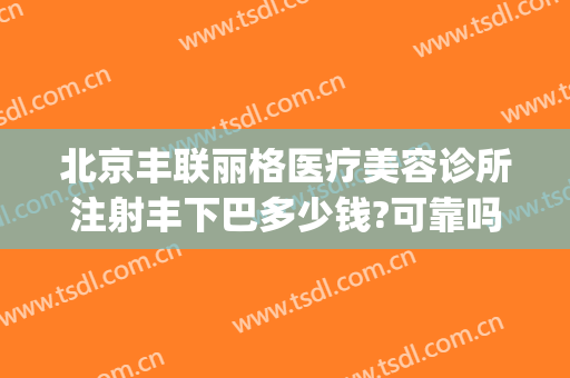 北京丰联丽格医疗美容诊所注射丰下巴多少钱?可靠吗?(丰联丽格医疗美容好吗)