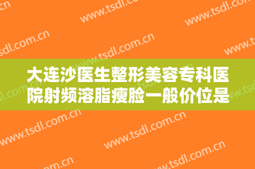 大连沙医生整形美容专科医院射频溶脂瘦脸一般价位是多少钱?怎么样?