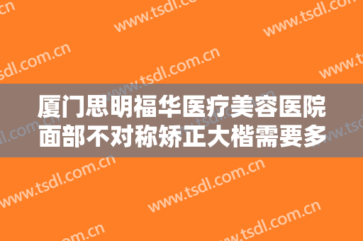 厦门思明福华医疗美容医院面部不对称矫正大楷需要多少钱?靠谱吗?