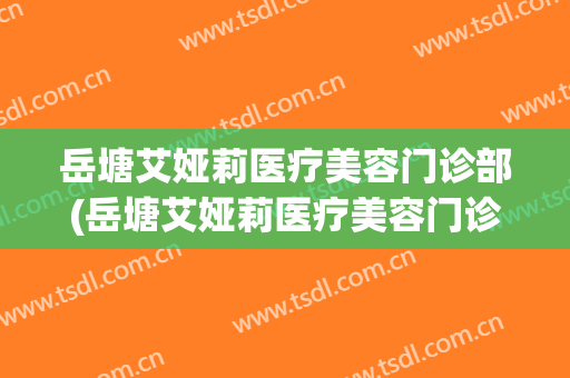 岳塘艾娅莉医疗美容门诊部(岳塘艾娅莉医疗美容门诊部怎么样)