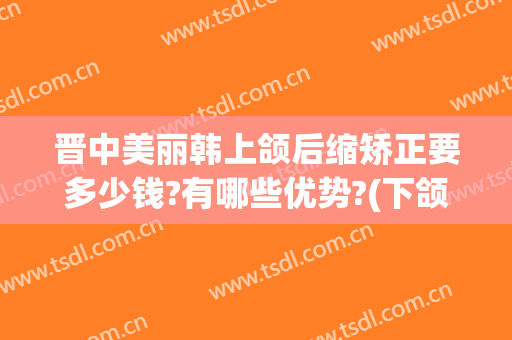 晋中美丽韩上颌后缩矫正要多少钱?有哪些优势?(下颌后缩矫正效果怎样)