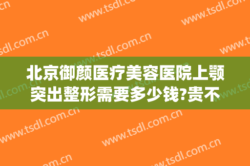 北京御颜医疗美容医院上颚突出整形需要多少钱?贵不贵?(北京金脂御颜医疗整形医院)