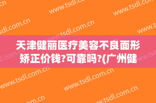 天津健丽医疗美容不良面形矫正价钱?可靠吗?(广州健丽医美正规吗)