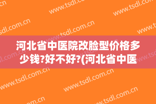 河北省中医院改脸型价格多少钱?好不好?(河北省中医院美容整形科正规吗)