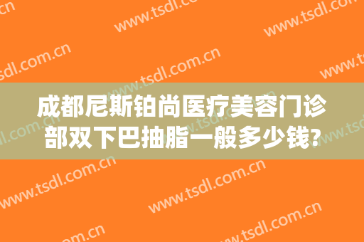 成都尼斯铂尚医疗美容门诊部双下巴抽脂一般多少钱?怎么样?(成都下巴抽脂医院)