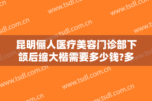昆明俪人医疗美容门诊部下颌后缩大楷需要多少钱?多长时间恢复?
